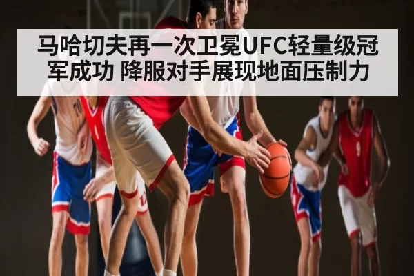 马哈切夫再一次卫冕UFC轻量级冠军成功 降服对手展现地面压制力
