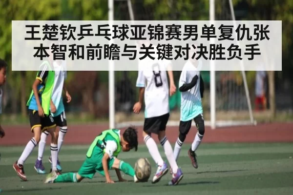 王楚钦乒乓球亚锦赛男单复仇张本智和前瞻与关键对决胜负手
